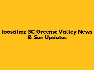 Iooscilmz SC Greensc Valley News & Sun Updates