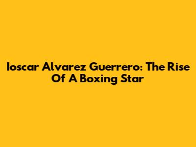 Ioscar Alvarez Guerrero: The Rise Of A Boxing Star