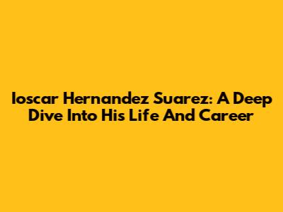 Ioscar Hernandez Suarez: A Deep Dive Into His Life And Career