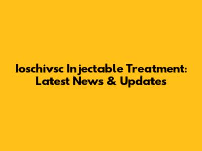 Ioschivsc Injectable Treatment: Latest News & Updates
