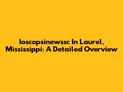 Ioscopsinewssc In Laurel, Mississippi: A Detailed Overview