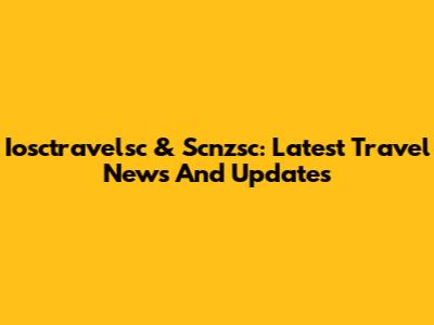 Iosctravelsc & Scnzsc: Latest Travel News And Updates