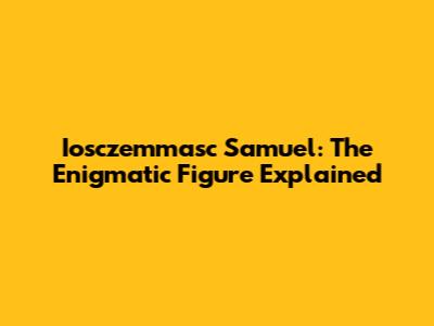 Iosczemmasc Samuel: The Enigmatic Figure Explained