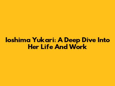 Ioshima Yukari: A Deep Dive Into Her Life And Work