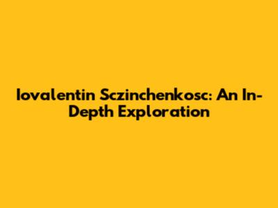 Iovalentin Sczinchenkosc: An In-Depth Exploration