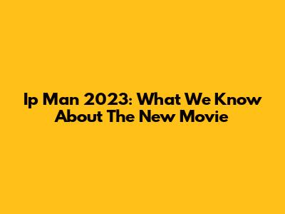 Ip Man 2023: What We Know About The New Movie