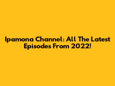 Ipamona Channel: All The Latest Episodes From 2022!