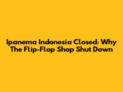 Ipanema Indonesia Closed: Why The Flip-Flop Shop Shut Down