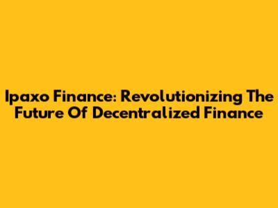 Ipaxo Finance: Revolutionizing The Future Of Decentralized Finance