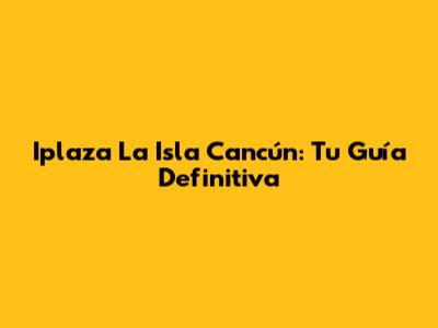 Iplaza La Isla Cancún: Tu Guía Definitiva