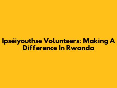 Ipséiyouthse Volunteers: Making A Difference In Rwanda