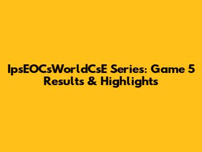 IpsEOCsWorldCsE Series: Game 5 Results & Highlights