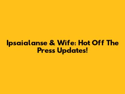Ipsaialanse & Wife: Hot Off The Press Updates!