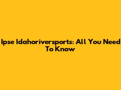 Ipse Idahoriversports: All You Need To Know