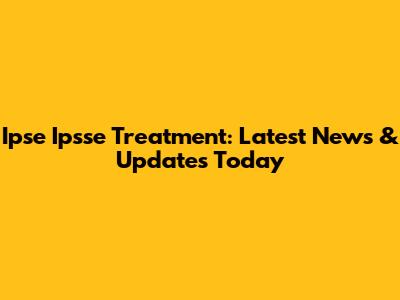 Ipse Ipsse Treatment: Latest News & Updates Today
