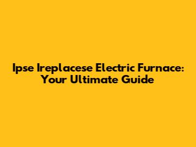 Ipse Ireplacese Electric Furnace: Your Ultimate Guide