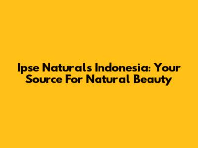 Ipse Naturals Indonesia: Your Source For Natural Beauty
