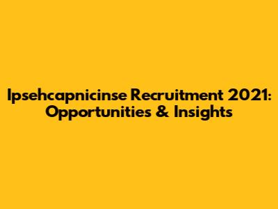 Ipsehcapnicinse Recruitment 2021: Opportunities & Insights