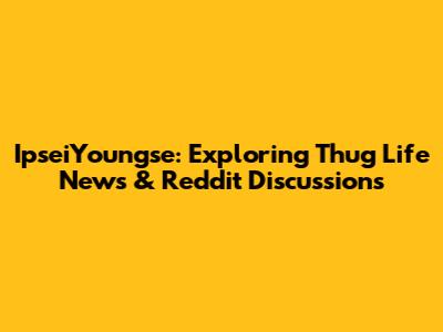 IpseiYoungse: Exploring Thug Life News & Reddit Discussions