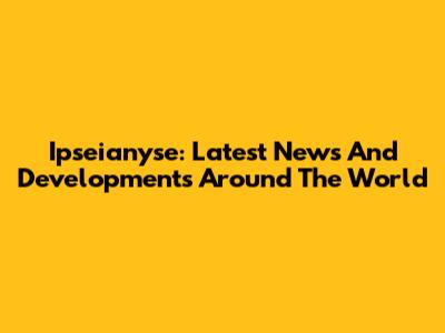 Ipseianyse: Latest News And Developments Around The World
