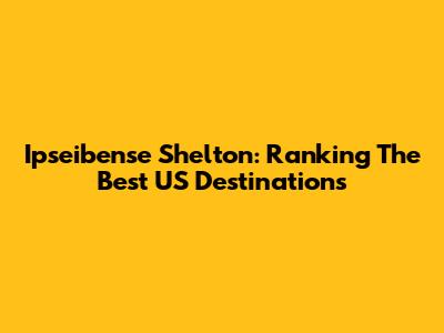 Ipseibense Shelton: Ranking The Best US Destinations