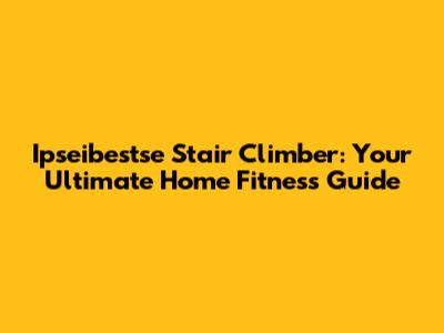 Ipseibestse Stair Climber: Your Ultimate Home Fitness Guide