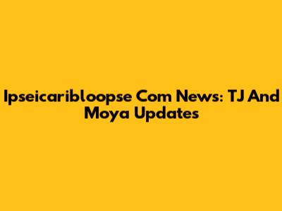 Ipseicaribloopse Com News: TJ And Moya Updates