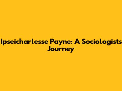 Ipseicharlesse Payne: A Sociologist's Journey
