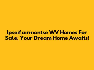 Ipseifairmontse WV Homes For Sale: Your Dream Home Awaits!
