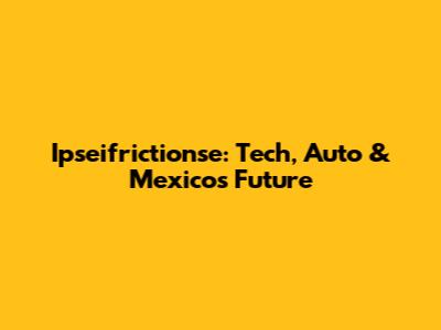 Ipseifrictionse: Tech, Auto & Mexico's Future
