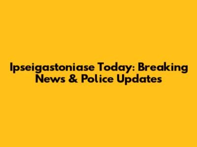 Ipseigastoniase Today: Breaking News & Police Updates