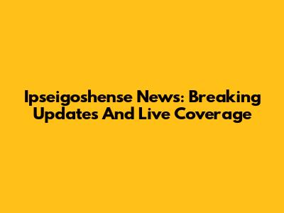 Ipseigoshense News: Breaking Updates And Live Coverage