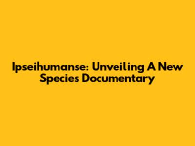 Ipseihumanse: Unveiling A New Species Documentary