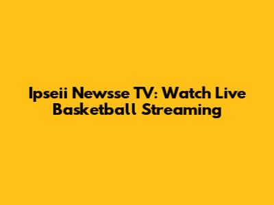 Ipseii Newsse TV: Watch Live Basketball Streaming