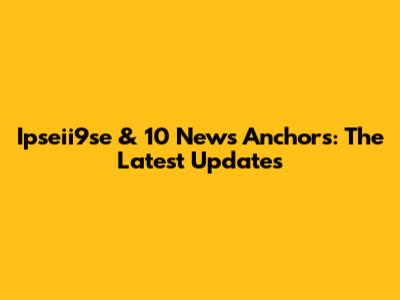 Ipseii9se & 10 News Anchors: The Latest Updates