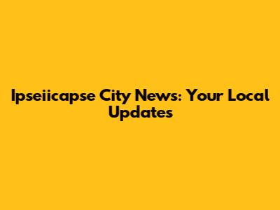 Ipseiicapse City News: Your Local Updates