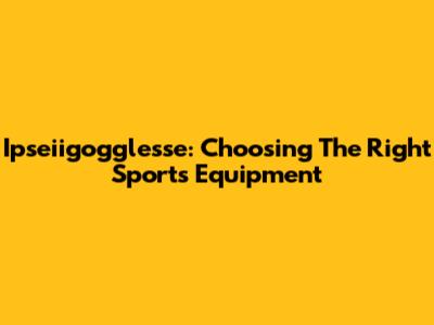 Ipseiigogglesse: Choosing The Right Sports Equipment