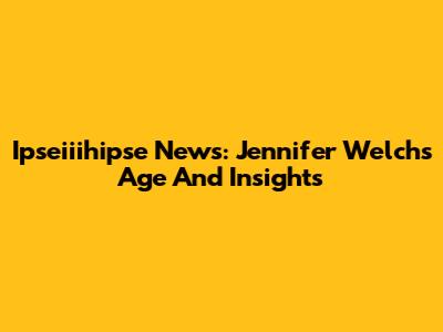 Ipseiiihipse News: Jennifer Welch's Age And Insights