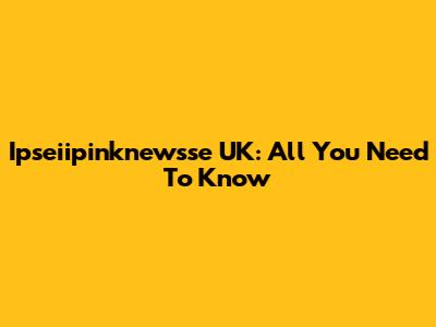 Ipseiipinknewsse UK: All You Need To Know