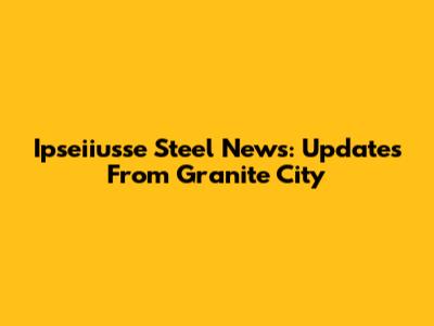 Ipseiiusse Steel News: Updates From Granite City
