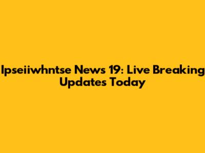 Ipseiiwhntse News 19: Live Breaking Updates Today