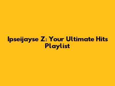 Ipseijayse Z: Your Ultimate Hits Playlist