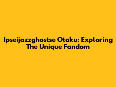 Ipseijazzghostse Otaku: Exploring The Unique Fandom