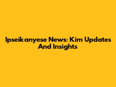 Ipseikanyese News: Kim Updates And Insights