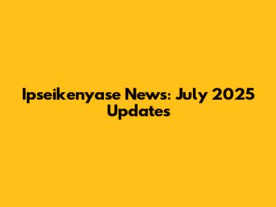 Ipseikenyase News: July 2025 Updates