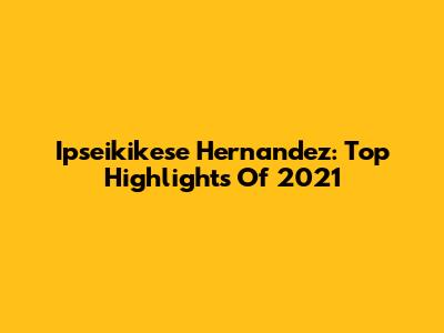 Ipseikikese Hernandez: Top Highlights Of 2021