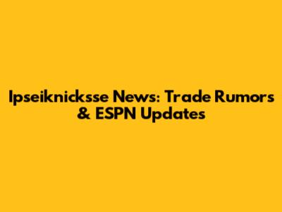 Ipseiknicksse News: Trade Rumors & ESPN Updates