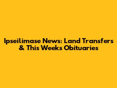 Ipseilimase News: Land Transfers & This Week's Obituaries