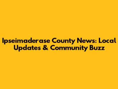 Ipseimaderase County News: Local Updates & Community Buzz