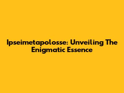 Ipseimetapolosse: Unveiling The Enigmatic Essence